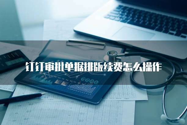 钉钉审批单据排版续费怎么操作
