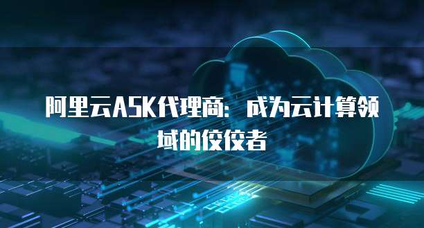 阿里云ASK代理商:成为云计算领域的佼佼者
