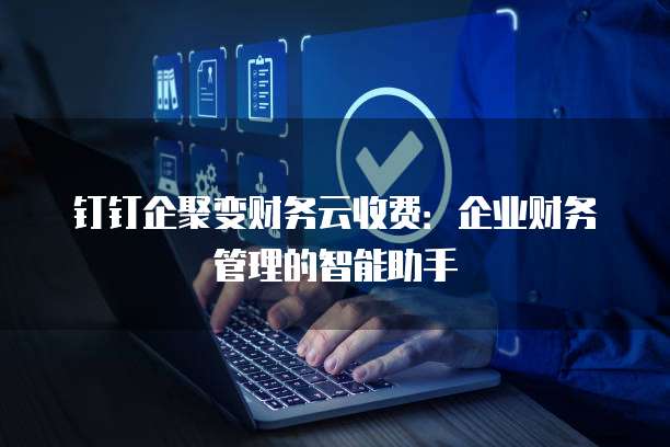 钉钉企聚变财务云收费：企业财务管理的智能助手