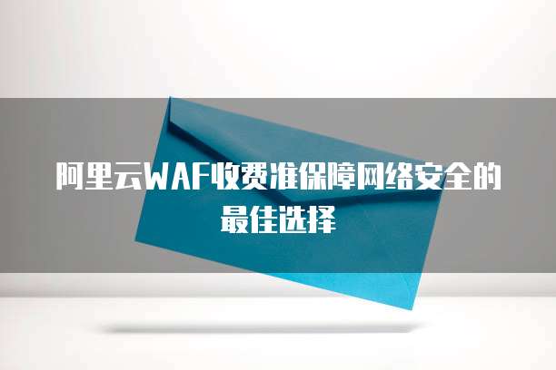 阿里云WAF收费准保障网络安全的最佳选择