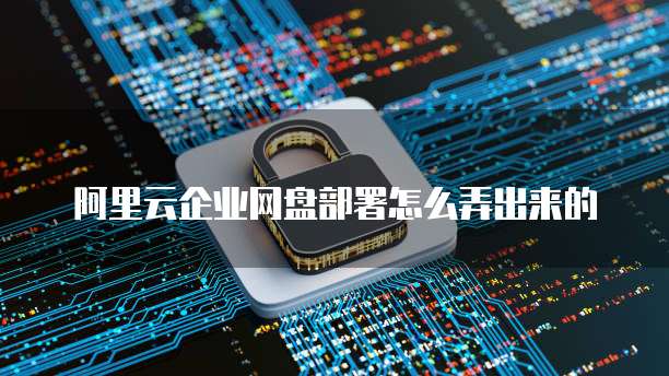 阿里云企业网盘部署怎么弄出来的