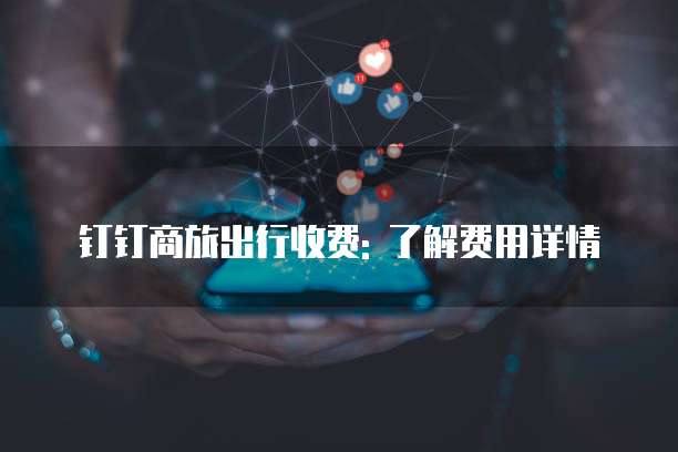 钉钉商旅出行收费: 了解费用详情