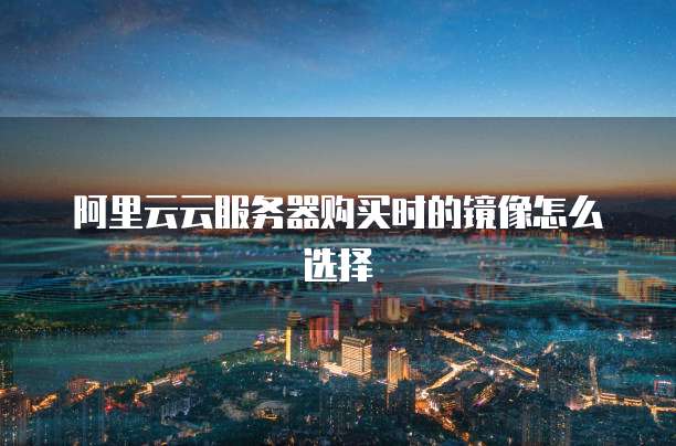 阿里云云服务器购买时的镜像怎么选择