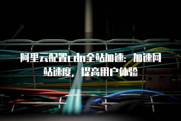 阿里云配置cdn全站加速:加速网站速度,提高用户体验