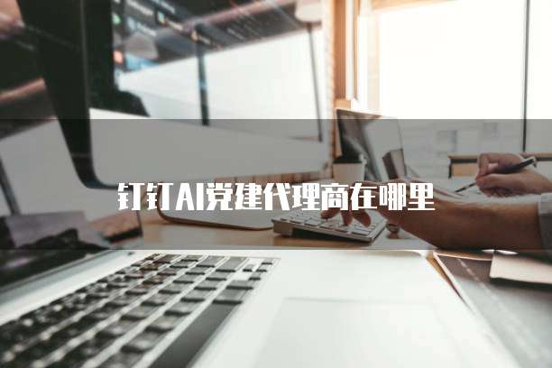 钉钉ai党建代理商在哪里