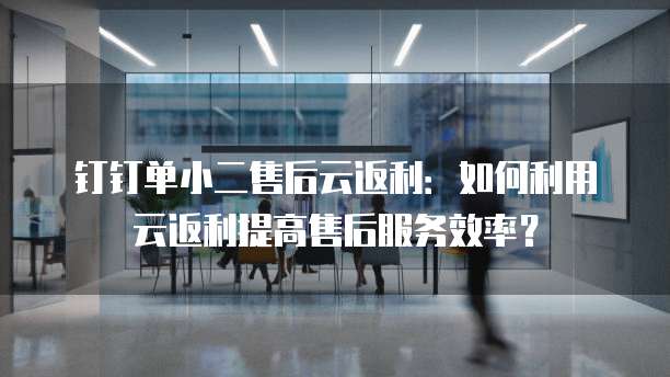 钉钉单小二售后云返利:如何利用云返利提高售后服务效率?
