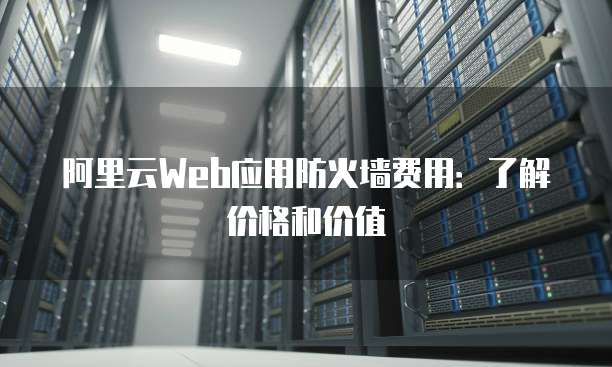 阿里云Web应用防火墙费用:了解价格和价值