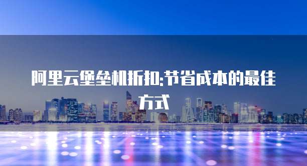 阿里云堡垒机折扣:节省成本的最佳方式