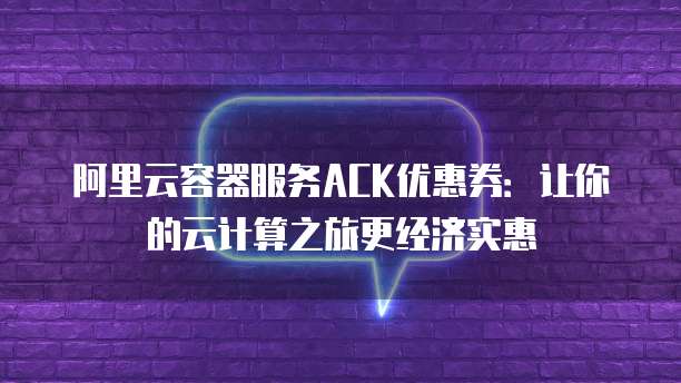 阿里云容器服务ACK优惠券:让你的云计算之旅更经济实惠