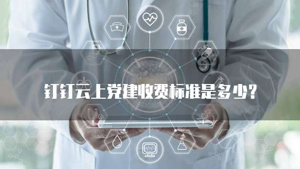 钉钉云上党建收费标准是多少?