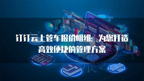 钉钉云上管车报价明细：为您打造高效便捷的管理方案