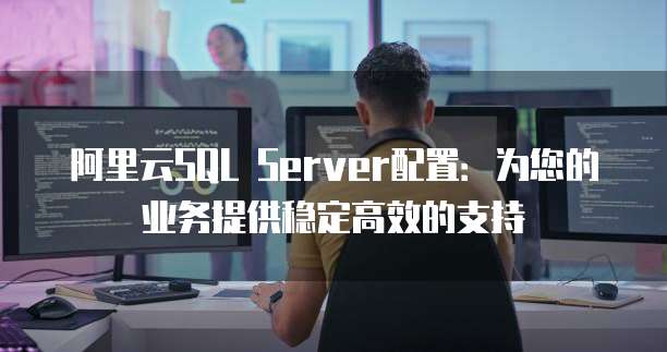 阿里云SQL Server配置：为您的业务提供稳定高效的支持