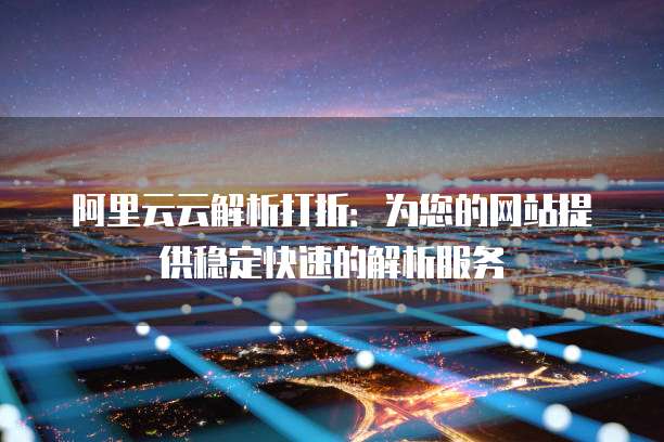 阿里云云解析打折:为您的网站提供稳定快速的解析服务