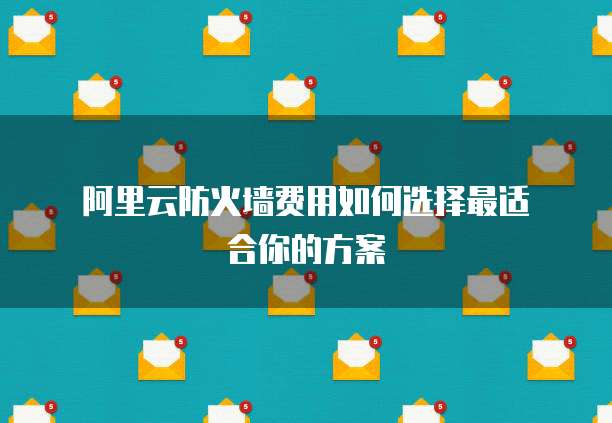 阿里云防火墙费用如何选择最适合你的方案