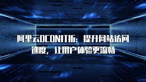 阿里云DCDN打折:提升网站访问速度,让用户体验更流畅