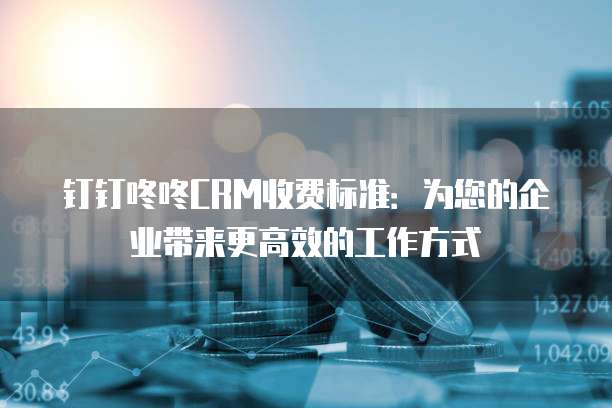 钉钉咚咚CRM收费标准:为您的企业带来更高效的工作方式