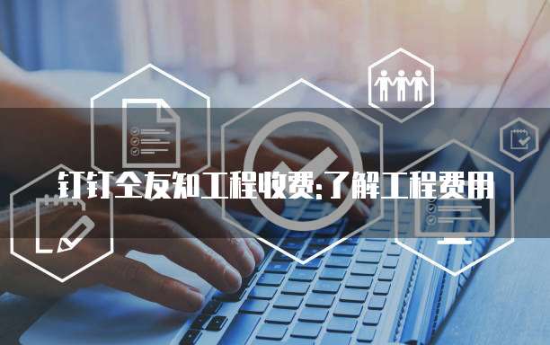 钉钉仝友知工程收费:了解工程费用