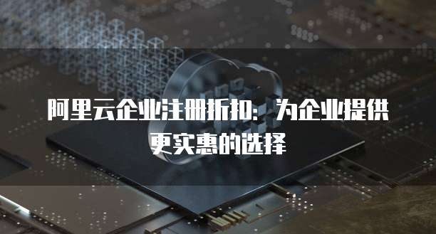 阿里云企业注册折扣:为企业提供更实惠的选择