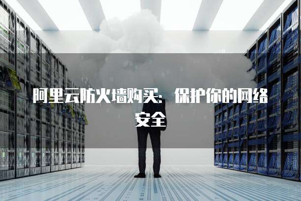 阿里云防火墙购买:保护你的网络安全