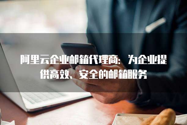 阿里云企业邮箱代理商:为企业提供高效、安全的邮箱服务