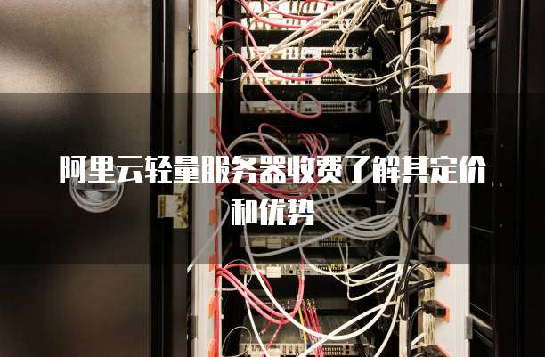 阿里云轻量服务器收费了解其定价和优势