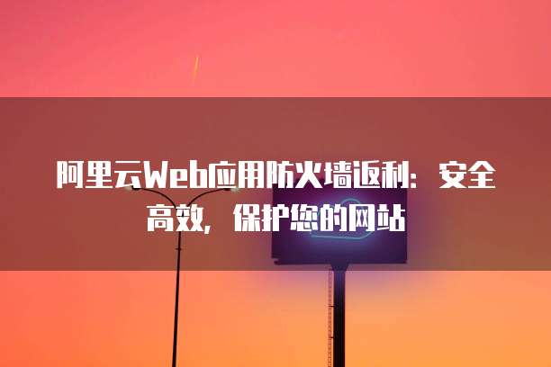 阿里云Web应用防火墙返利:安全高效,保护您的网站