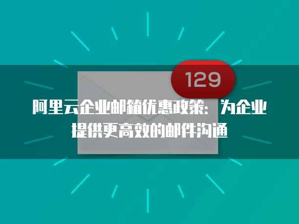 阿里云企业邮箱优惠政策:为企业提供更高效的邮件沟通