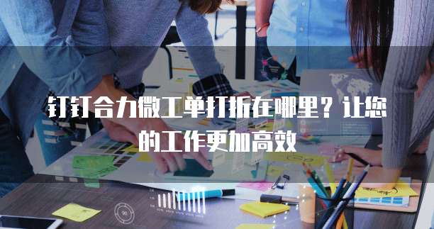 钉钉合力微工单打折在哪里?让您的工作更加高效