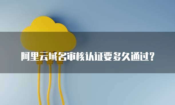 阿里云域名审核认证要多久通过?
