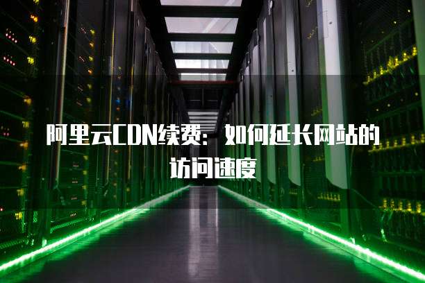 阿里云CDN续费:如何延长网站的访问速度