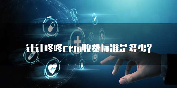 钉钉咚咚crm收费标准是多少?