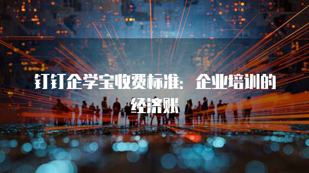 钉钉企学宝收费标准:企业培训的经济账