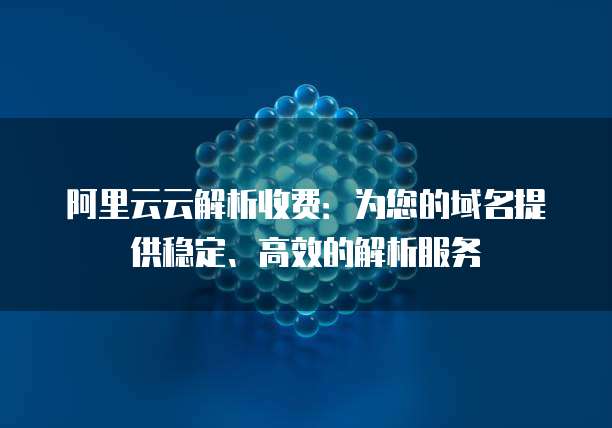 阿里云云解析收费:为您的域名提供稳定、高效的解析服务