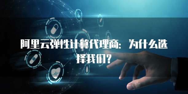 阿里云弹性计算代理商:为什么选择我们?