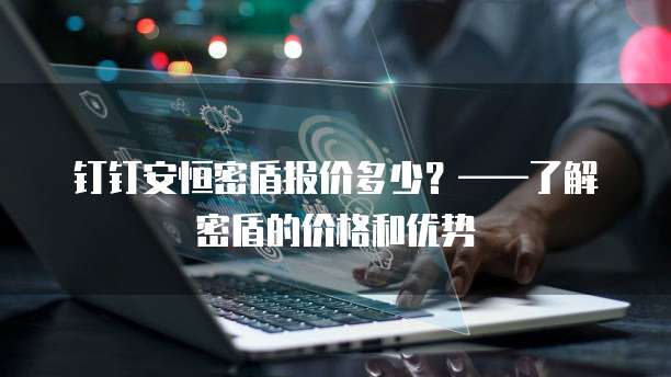 钉钉安恒密盾报价多少?——了解密盾的价格和优势