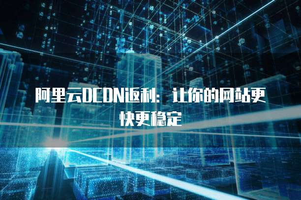 阿里云DCDN返利:让你的网站更快更稳定