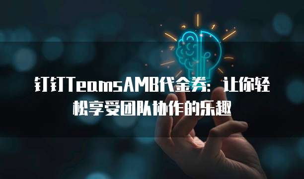 钉钉TeamsAMB代金券：让你轻松享受团队协作的乐趣