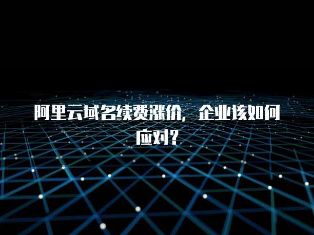 阿里云域名续费涨价,企业该如何应对?