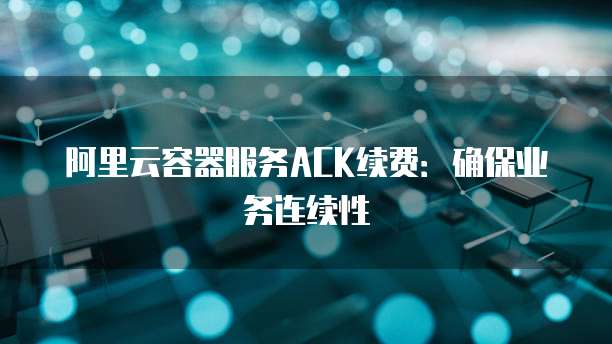 阿里云容器服务ACK续费:确保业务连续性