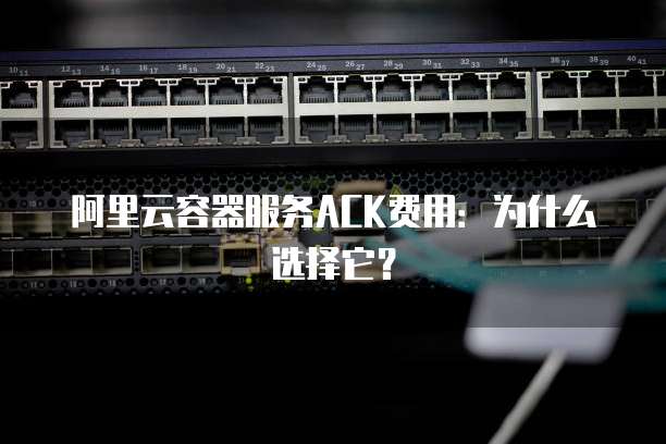 阿里云容器服务ACK费用:为什么选择它?
