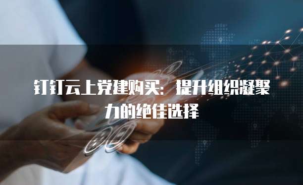 钉钉云上党建购买:提升组织凝聚力的绝佳选择