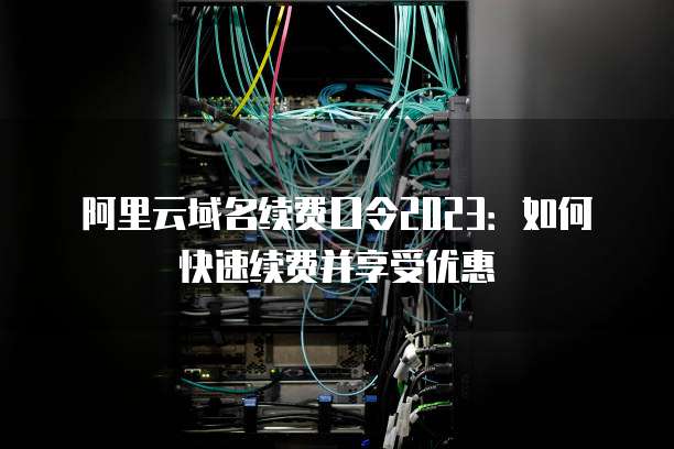 阿里云域名续费口令2023:如何快速续费并享受优惠