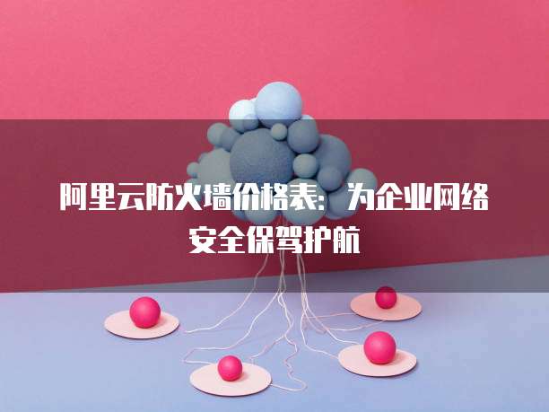 阿里云防火墙价格表:为企业网络安全保驾护航