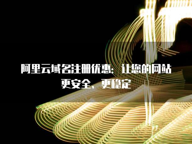 阿里云域名注册优惠:让您的网站更安全、更稳定