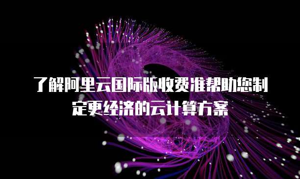 了解阿里云国际版收费准帮助您制定更经济的云计算方案