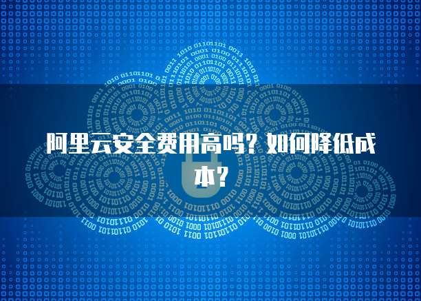 阿里云安全费用高吗?如何降低成本?