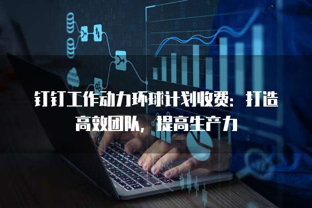 钉钉工作动力环球计划收费:打造高效团队,提高生产力