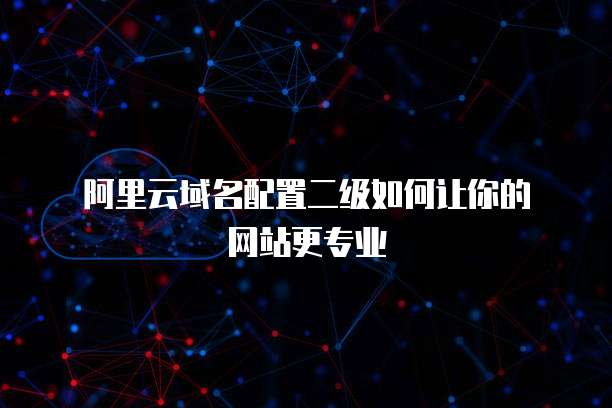 阿里云域名配置二级如何让你的网站更专业