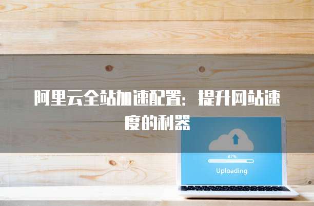 阿里云全站加速配置:提升网站速度的利器