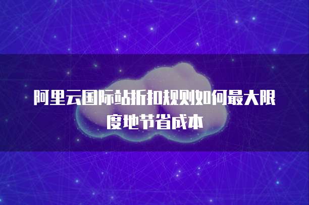 阿里云国际站折扣规则如何最大限度地节省成本